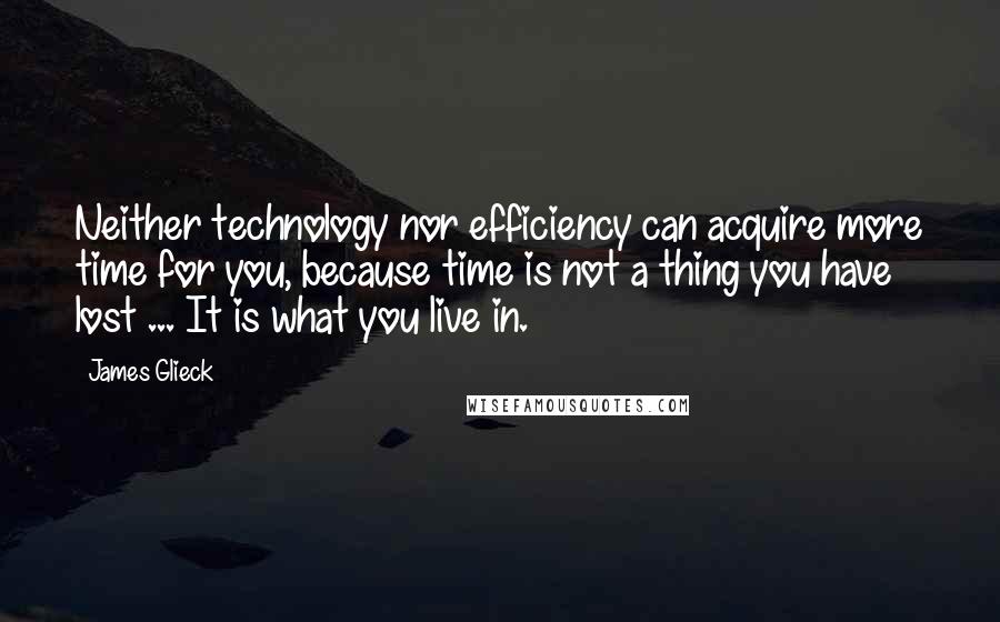 James Glieck Quotes: Neither technology nor efficiency can acquire more time for you, because time is not a thing you have lost ... It is what you live in.