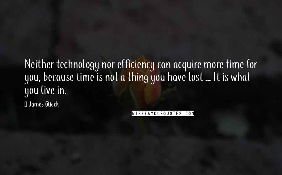 James Glieck Quotes: Neither technology nor efficiency can acquire more time for you, because time is not a thing you have lost ... It is what you live in.