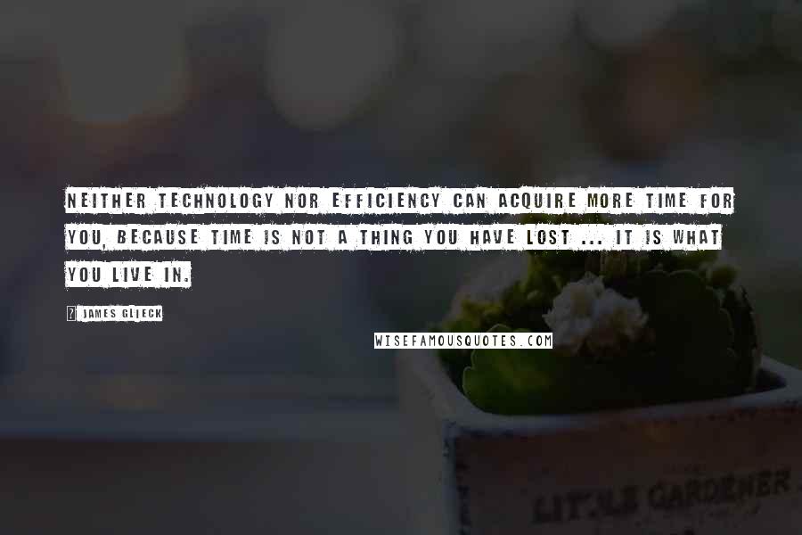 James Glieck Quotes: Neither technology nor efficiency can acquire more time for you, because time is not a thing you have lost ... It is what you live in.