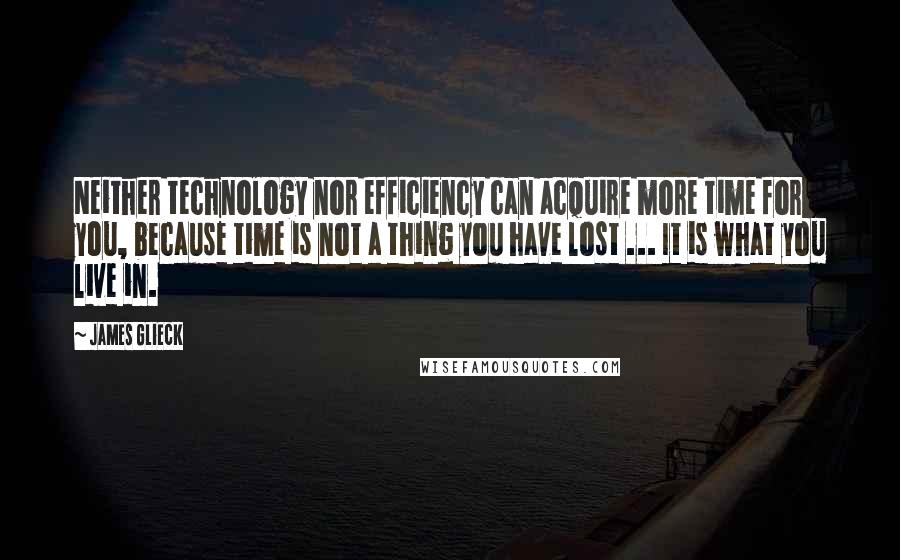 James Glieck Quotes: Neither technology nor efficiency can acquire more time for you, because time is not a thing you have lost ... It is what you live in.