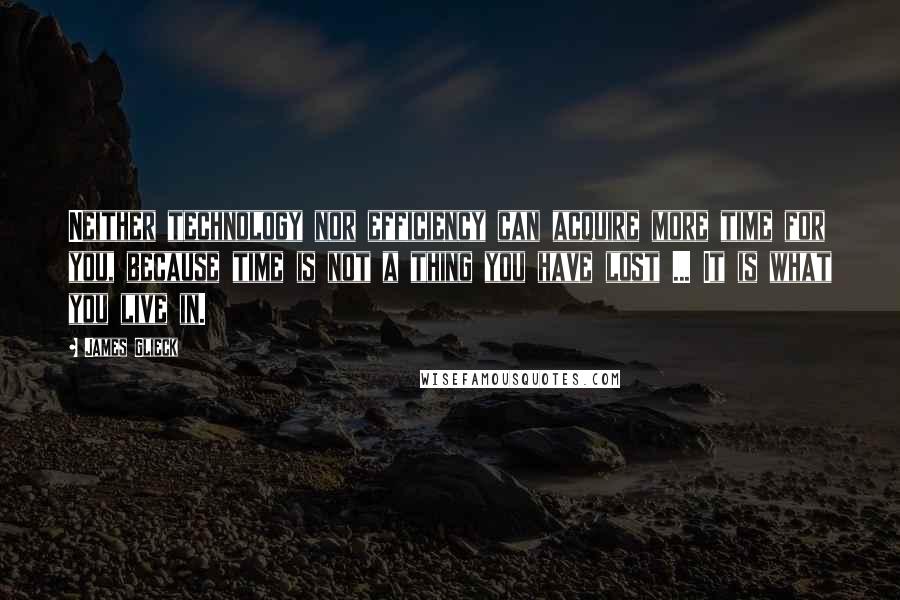 James Glieck Quotes: Neither technology nor efficiency can acquire more time for you, because time is not a thing you have lost ... It is what you live in.