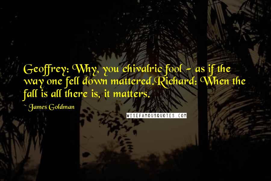 James Goldman Quotes: Geoffrey: Why, you chivalric fool - as if the way one fell down mattered.Richard: When the fall is all there is, it matters.