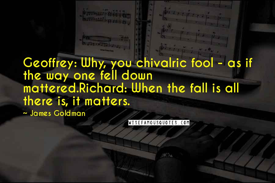 James Goldman Quotes: Geoffrey: Why, you chivalric fool - as if the way one fell down mattered.Richard: When the fall is all there is, it matters.
