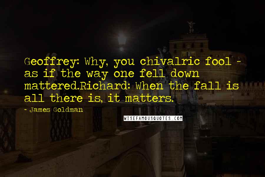 James Goldman Quotes: Geoffrey: Why, you chivalric fool - as if the way one fell down mattered.Richard: When the fall is all there is, it matters.