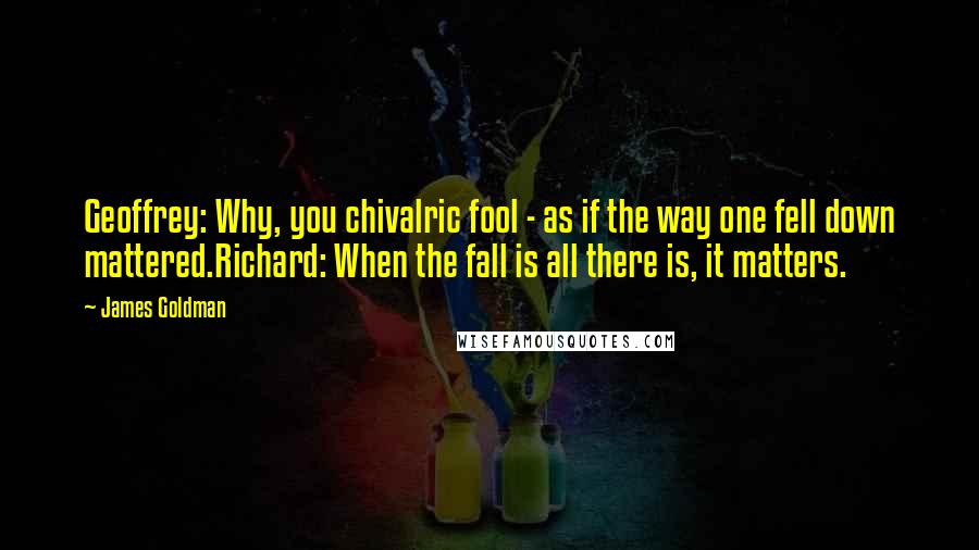 James Goldman Quotes: Geoffrey: Why, you chivalric fool - as if the way one fell down mattered.Richard: When the fall is all there is, it matters.