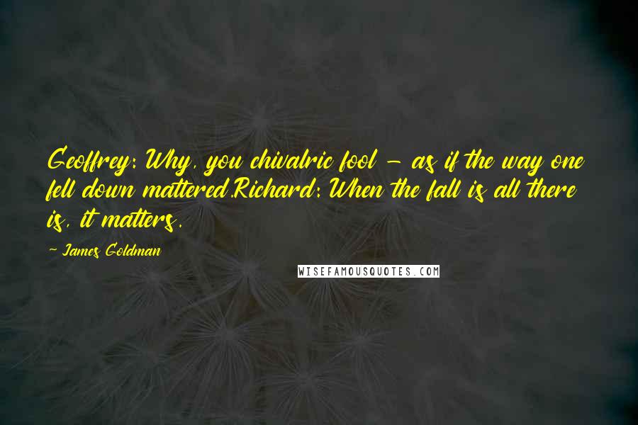 James Goldman Quotes: Geoffrey: Why, you chivalric fool - as if the way one fell down mattered.Richard: When the fall is all there is, it matters.