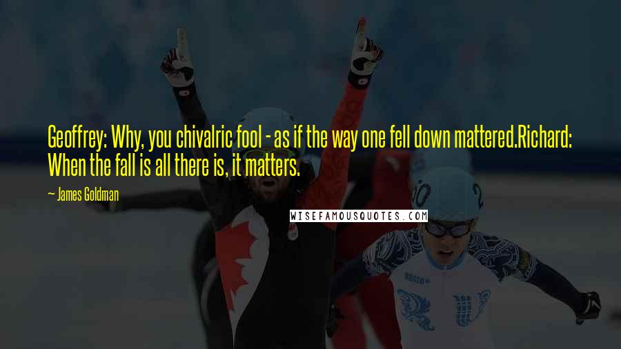 James Goldman Quotes: Geoffrey: Why, you chivalric fool - as if the way one fell down mattered.Richard: When the fall is all there is, it matters.