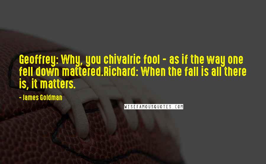 James Goldman Quotes: Geoffrey: Why, you chivalric fool - as if the way one fell down mattered.Richard: When the fall is all there is, it matters.