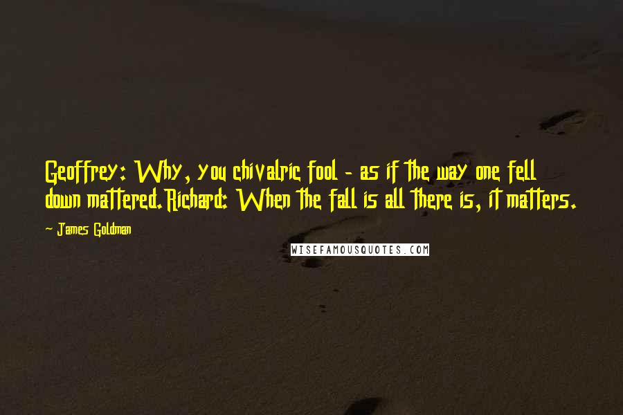 James Goldman Quotes: Geoffrey: Why, you chivalric fool - as if the way one fell down mattered.Richard: When the fall is all there is, it matters.