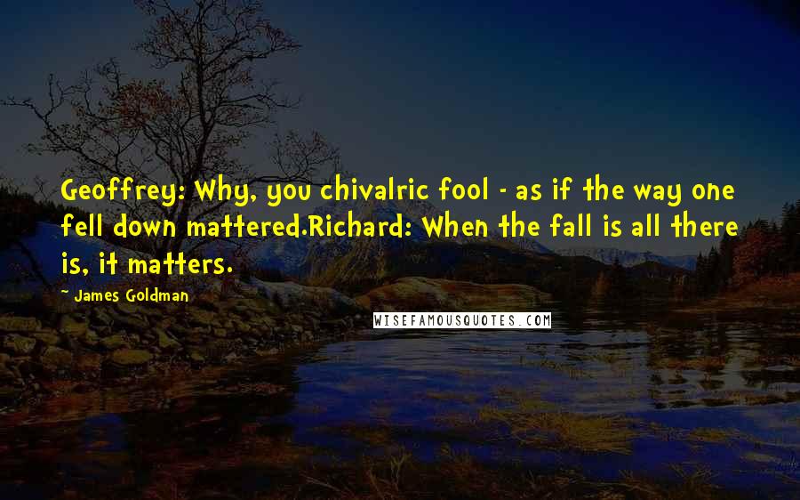 James Goldman Quotes: Geoffrey: Why, you chivalric fool - as if the way one fell down mattered.Richard: When the fall is all there is, it matters.