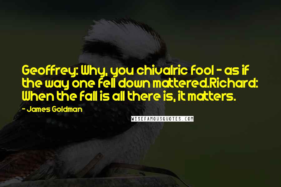 James Goldman Quotes: Geoffrey: Why, you chivalric fool - as if the way one fell down mattered.Richard: When the fall is all there is, it matters.