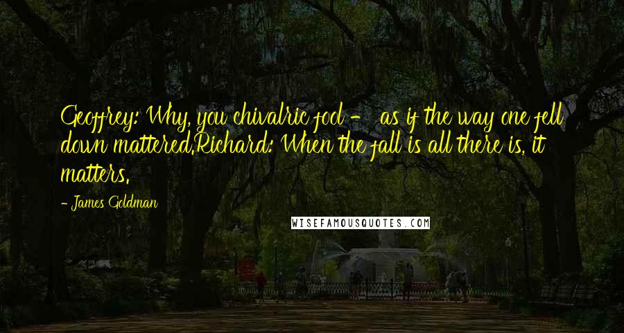 James Goldman Quotes: Geoffrey: Why, you chivalric fool - as if the way one fell down mattered.Richard: When the fall is all there is, it matters.