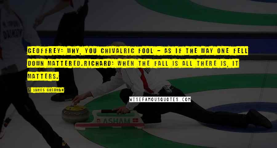 James Goldman Quotes: Geoffrey: Why, you chivalric fool - as if the way one fell down mattered.Richard: When the fall is all there is, it matters.