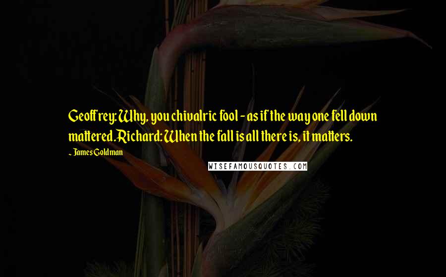 James Goldman Quotes: Geoffrey: Why, you chivalric fool - as if the way one fell down mattered.Richard: When the fall is all there is, it matters.