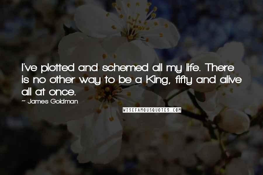 James Goldman Quotes: I've plotted and schemed all my life. There is no other way to be a King, fifty and alive all at once.