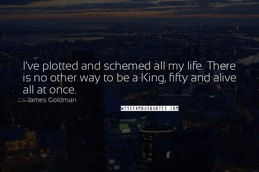 James Goldman Quotes: I've plotted and schemed all my life. There is no other way to be a King, fifty and alive all at once.