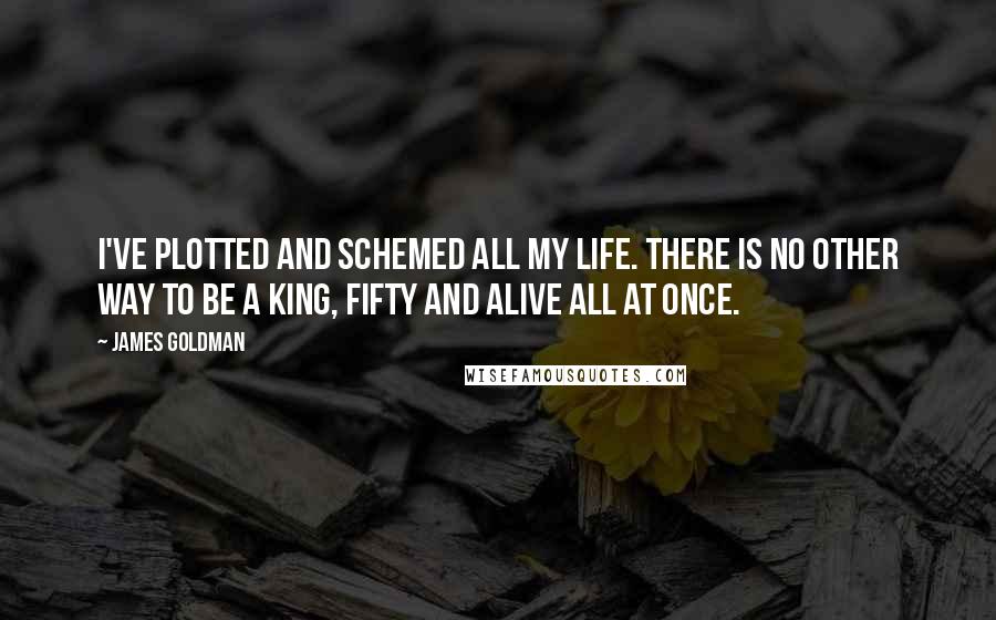 James Goldman Quotes: I've plotted and schemed all my life. There is no other way to be a King, fifty and alive all at once.