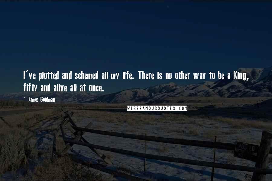 James Goldman Quotes: I've plotted and schemed all my life. There is no other way to be a King, fifty and alive all at once.