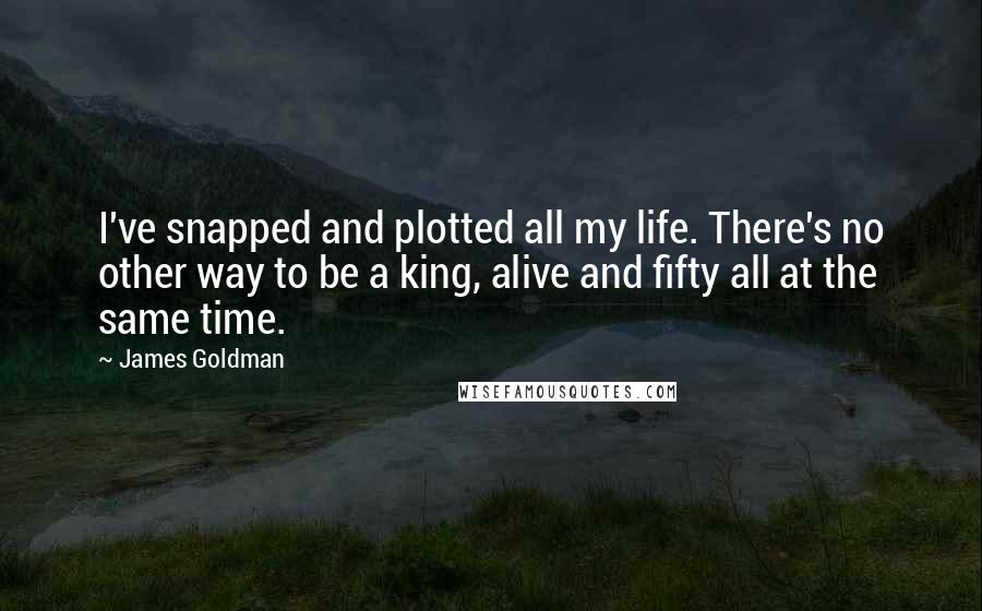 James Goldman Quotes: I've snapped and plotted all my life. There's no other way to be a king, alive and fifty all at the same time.