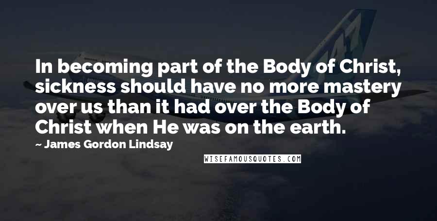 James Gordon Lindsay Quotes: In becoming part of the Body of Christ, sickness should have no more mastery over us than it had over the Body of Christ when He was on the earth.