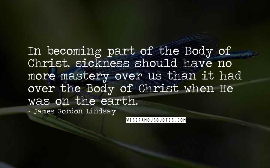 James Gordon Lindsay Quotes: In becoming part of the Body of Christ, sickness should have no more mastery over us than it had over the Body of Christ when He was on the earth.