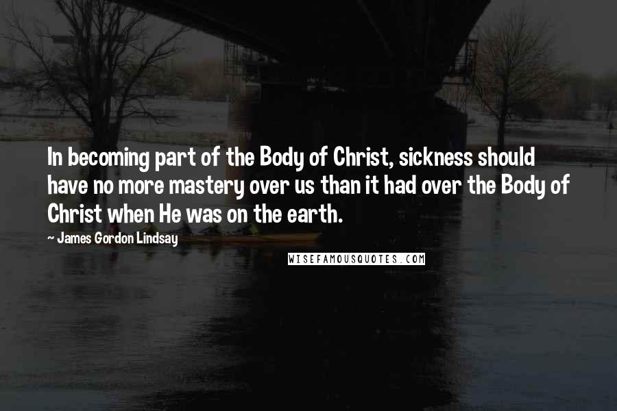 James Gordon Lindsay Quotes: In becoming part of the Body of Christ, sickness should have no more mastery over us than it had over the Body of Christ when He was on the earth.