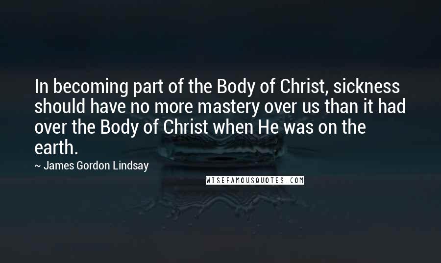 James Gordon Lindsay Quotes: In becoming part of the Body of Christ, sickness should have no more mastery over us than it had over the Body of Christ when He was on the earth.