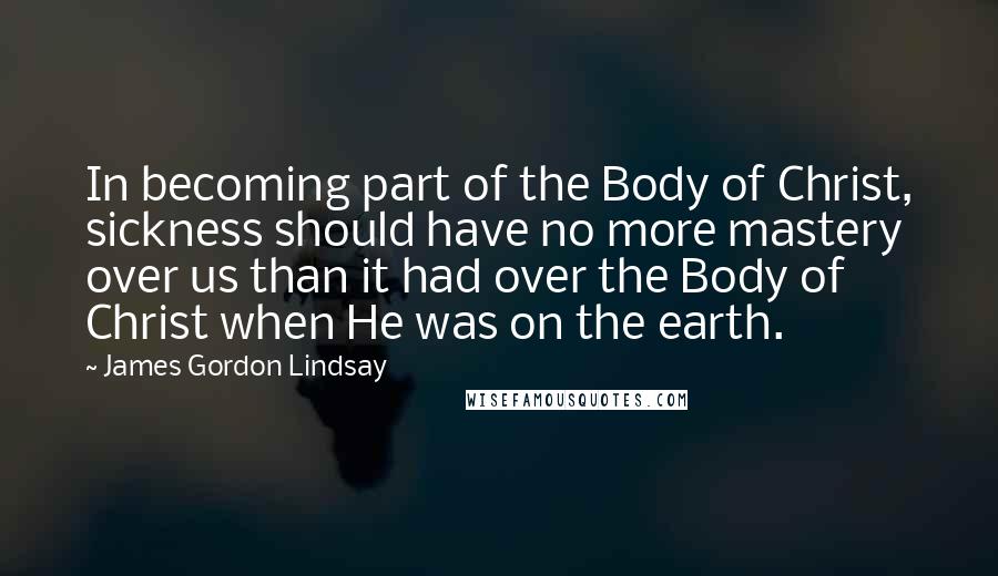 James Gordon Lindsay Quotes: In becoming part of the Body of Christ, sickness should have no more mastery over us than it had over the Body of Christ when He was on the earth.