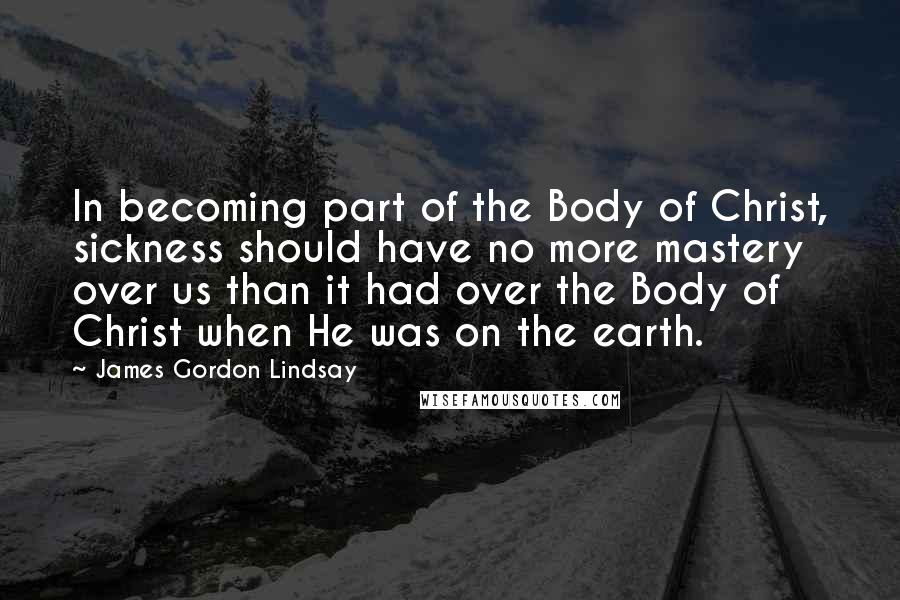 James Gordon Lindsay Quotes: In becoming part of the Body of Christ, sickness should have no more mastery over us than it had over the Body of Christ when He was on the earth.