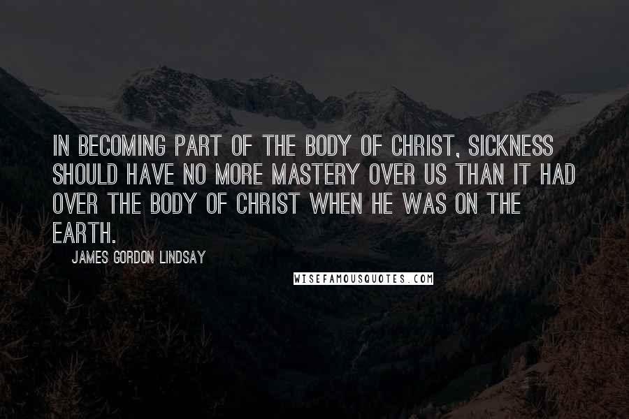 James Gordon Lindsay Quotes: In becoming part of the Body of Christ, sickness should have no more mastery over us than it had over the Body of Christ when He was on the earth.