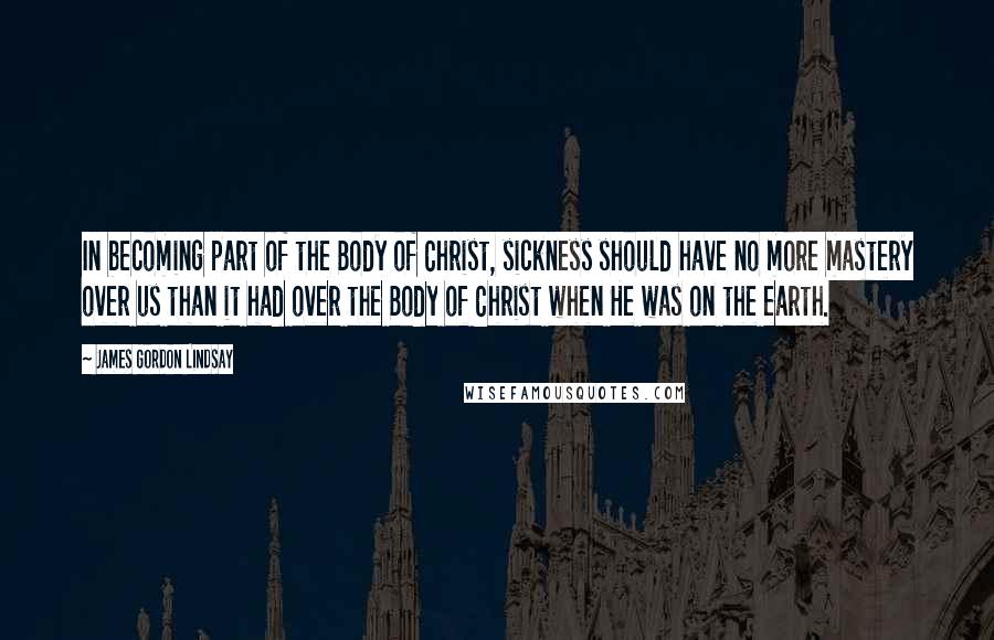 James Gordon Lindsay Quotes: In becoming part of the Body of Christ, sickness should have no more mastery over us than it had over the Body of Christ when He was on the earth.
