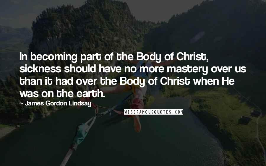 James Gordon Lindsay Quotes: In becoming part of the Body of Christ, sickness should have no more mastery over us than it had over the Body of Christ when He was on the earth.