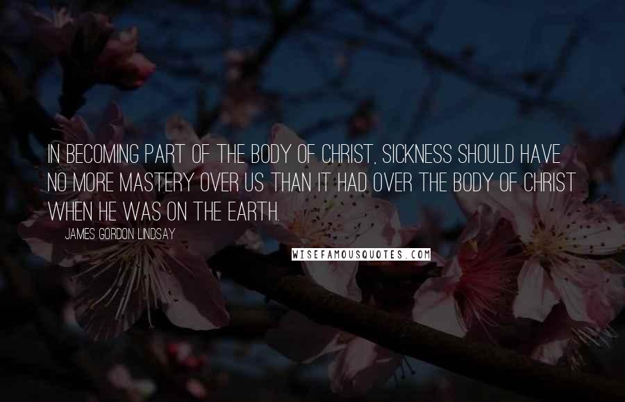 James Gordon Lindsay Quotes: In becoming part of the Body of Christ, sickness should have no more mastery over us than it had over the Body of Christ when He was on the earth.