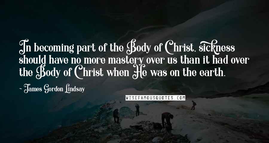 James Gordon Lindsay Quotes: In becoming part of the Body of Christ, sickness should have no more mastery over us than it had over the Body of Christ when He was on the earth.