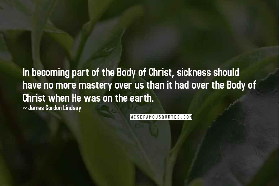 James Gordon Lindsay Quotes: In becoming part of the Body of Christ, sickness should have no more mastery over us than it had over the Body of Christ when He was on the earth.