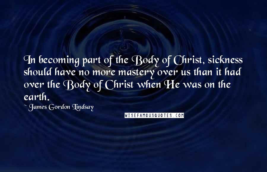 James Gordon Lindsay Quotes: In becoming part of the Body of Christ, sickness should have no more mastery over us than it had over the Body of Christ when He was on the earth.