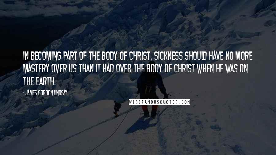 James Gordon Lindsay Quotes: In becoming part of the Body of Christ, sickness should have no more mastery over us than it had over the Body of Christ when He was on the earth.