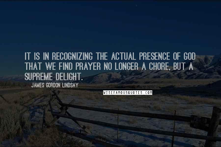 James Gordon Lindsay Quotes: It is in recognizing the actual presence of God that we find prayer no longer a chore, but a supreme delight.