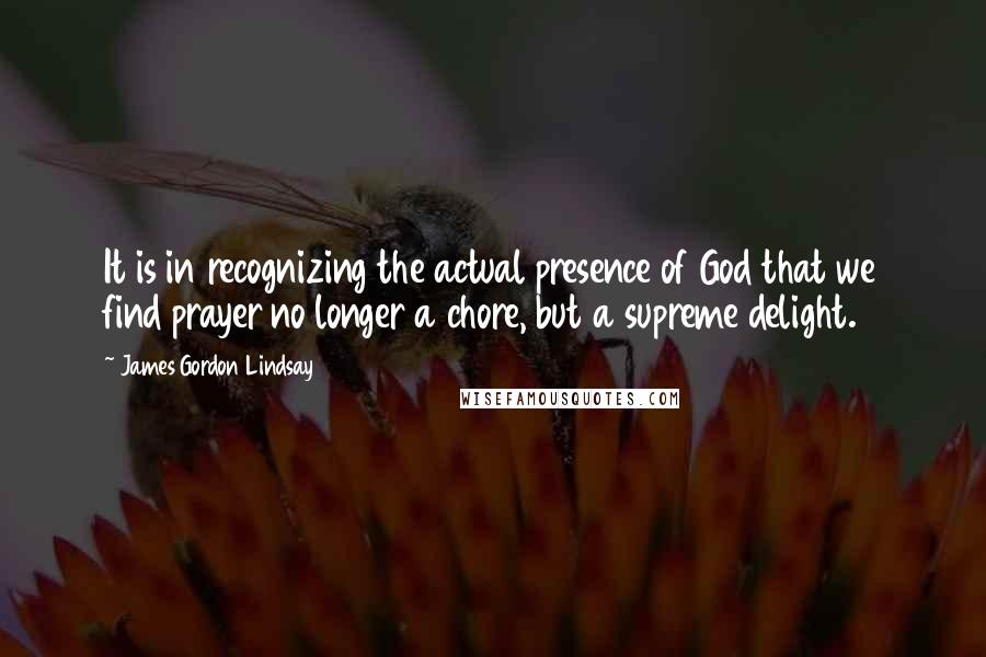 James Gordon Lindsay Quotes: It is in recognizing the actual presence of God that we find prayer no longer a chore, but a supreme delight.