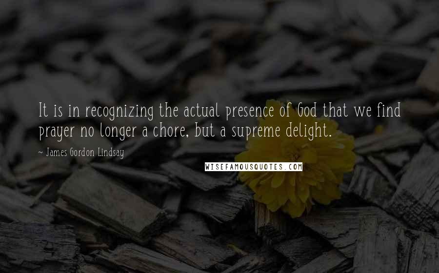 James Gordon Lindsay Quotes: It is in recognizing the actual presence of God that we find prayer no longer a chore, but a supreme delight.