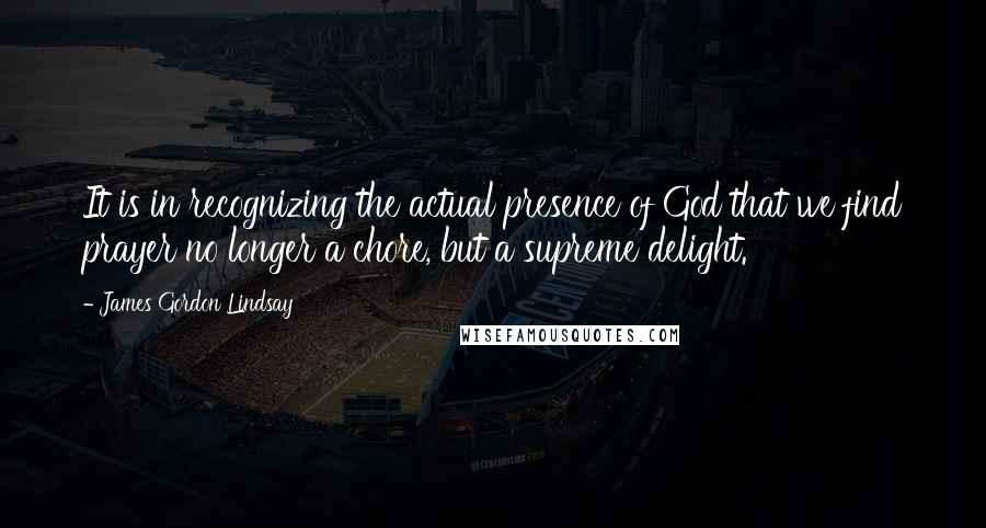 James Gordon Lindsay Quotes: It is in recognizing the actual presence of God that we find prayer no longer a chore, but a supreme delight.