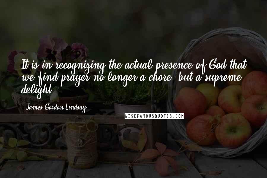 James Gordon Lindsay Quotes: It is in recognizing the actual presence of God that we find prayer no longer a chore, but a supreme delight.