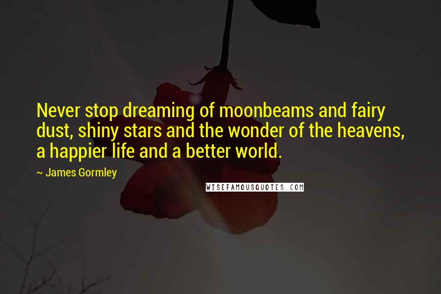 James Gormley Quotes: Never stop dreaming of moonbeams and fairy dust, shiny stars and the wonder of the heavens, a happier life and a better world.