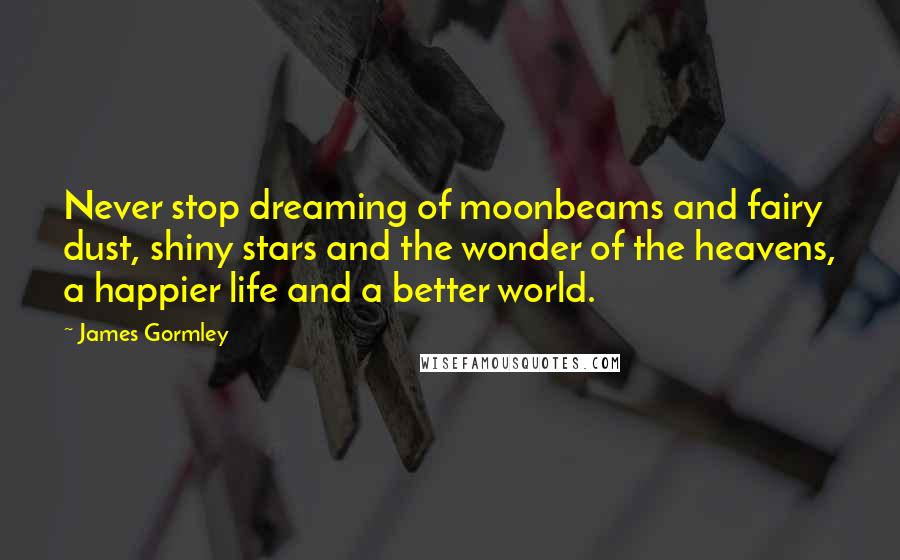 James Gormley Quotes: Never stop dreaming of moonbeams and fairy dust, shiny stars and the wonder of the heavens, a happier life and a better world.