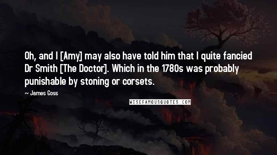 James Goss Quotes: Oh, and I [Amy] may also have told him that I quite fancied Dr Smith [The Doctor]. Which in the 1780s was probably punishable by stoning or corsets.