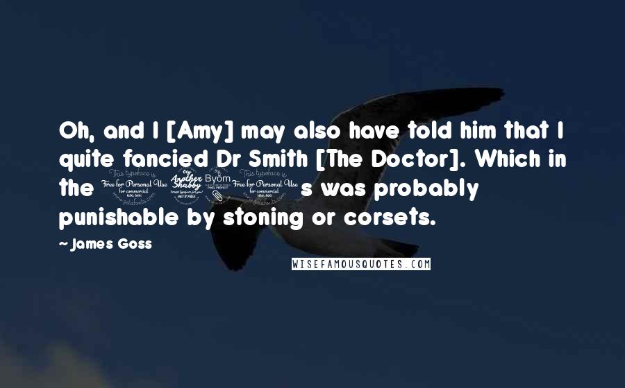 James Goss Quotes: Oh, and I [Amy] may also have told him that I quite fancied Dr Smith [The Doctor]. Which in the 1780s was probably punishable by stoning or corsets.