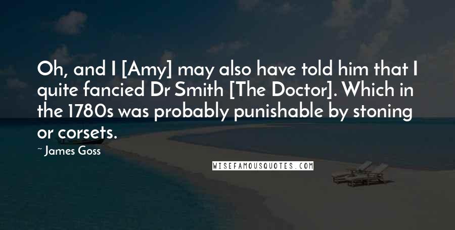 James Goss Quotes: Oh, and I [Amy] may also have told him that I quite fancied Dr Smith [The Doctor]. Which in the 1780s was probably punishable by stoning or corsets.