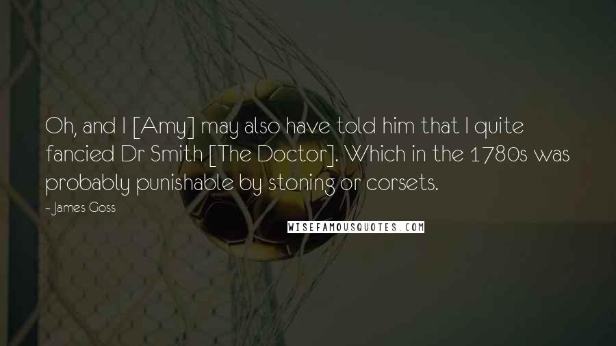 James Goss Quotes: Oh, and I [Amy] may also have told him that I quite fancied Dr Smith [The Doctor]. Which in the 1780s was probably punishable by stoning or corsets.