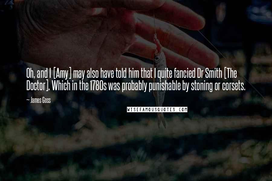 James Goss Quotes: Oh, and I [Amy] may also have told him that I quite fancied Dr Smith [The Doctor]. Which in the 1780s was probably punishable by stoning or corsets.