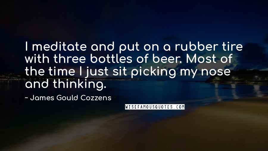 James Gould Cozzens Quotes: I meditate and put on a rubber tire with three bottles of beer. Most of the time I just sit picking my nose and thinking.